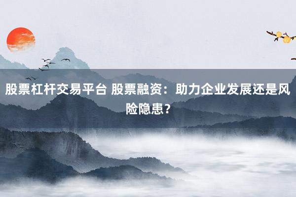 股票杠杆交易平台 股票融资:助力企业发展还是风险隐患?