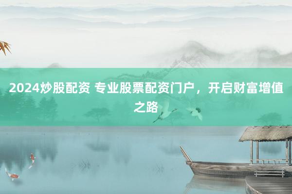 2024炒股配资 专业股票配资门户,开启财富增值之路
