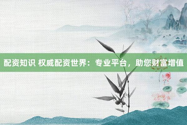 配资知识 权威配资世界:专业平台,助您财富增值