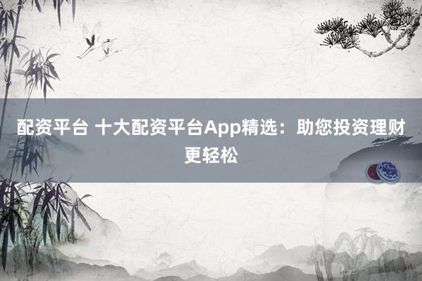 配资平台 十大配资平台App精选:助您投资理财更轻松