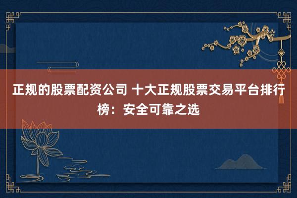 正规的股票配资公司 十大正规股票交易平台排行榜:安全可靠之选
