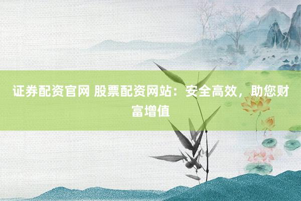 证券配资官网 股票配资网站：安全高效，助您财富增值