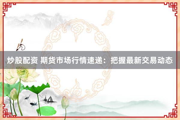 炒股配资 期货市场行情速递：把握最新交易动态