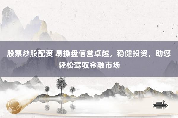 股票炒股配资 易操盘信誉卓越，稳健投资，助您轻松驾驭金融市场