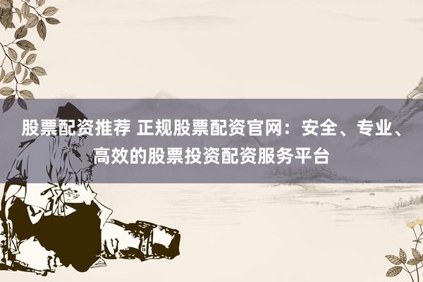 股票配资推荐 正规股票配资官网:安全、专业、高效的股票投资配资服务平台