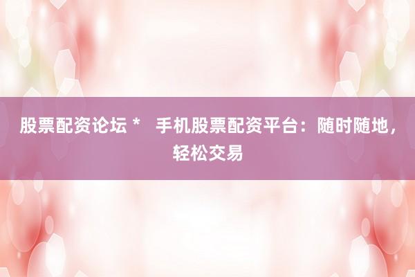 股票配资论坛 * 手机股票配资平台:随时随地,轻松交易