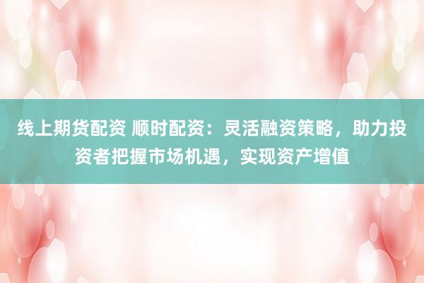 线上期货配资 顺时配资:灵活融资策略,助力投资者把握市场机遇,实现资产增值