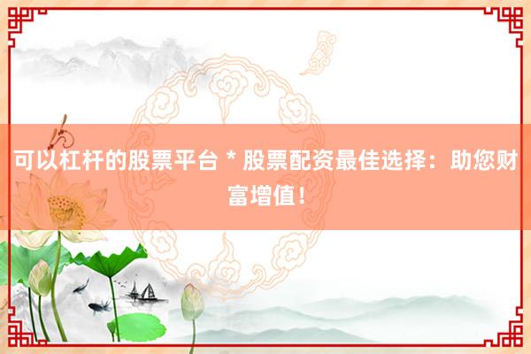 可以杠杆的股票平台 * 股票配资最佳选择：助您财富增值！