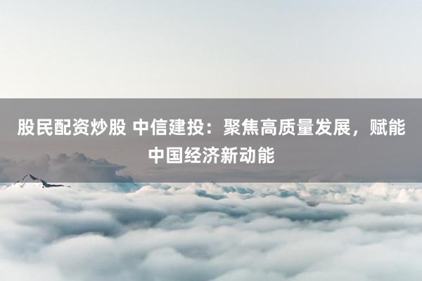 股民配资炒股 中信建投:聚焦高质量发展,赋能中国经济新动能