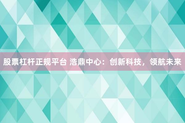 股票杠杆正规平台 浩鼎中心:创新科技,领航未来