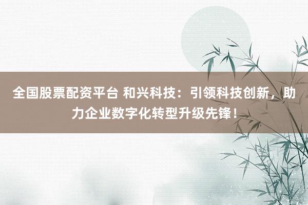 全国股票配资平台 和兴科技：引领科技创新，助力企业数字化转型升级先锋！
