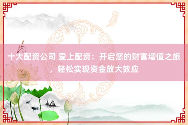 十大配资公司 爱上配资:开启您的财富增值之旅,轻松实现资金放大效应