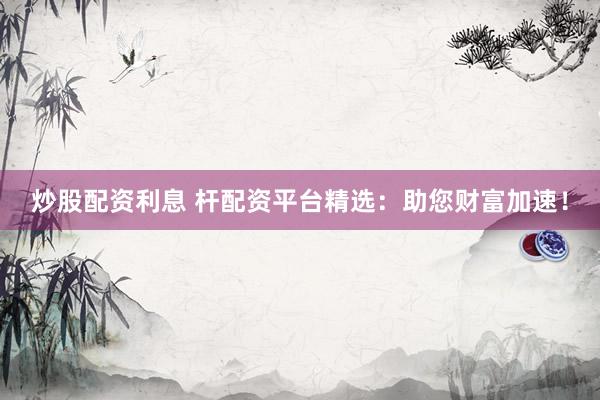 炒股配资利息 杆配资平台精选：助您财富加速！