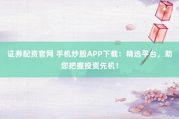 证券配资官网 手机炒股APP下载：精选平台，助您把握投资先机！