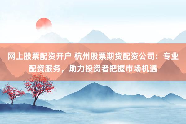 网上股票配资开户 杭州股票期货配资公司：专业配资服务，助力投资者把握市场机遇