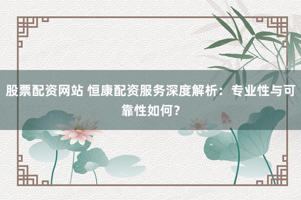 股票配资网站 恒康配资服务深度解析:专业性与可靠性如何?
