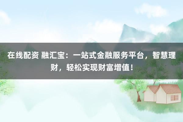 在线配资 融汇宝:一站式金融服务平台,智慧理财,轻松实现财富增值!