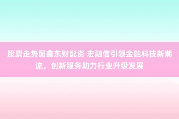 股票走势图鑫东财配资 宏融信引领金融科技新潮流，创新服务助力行业升级发展