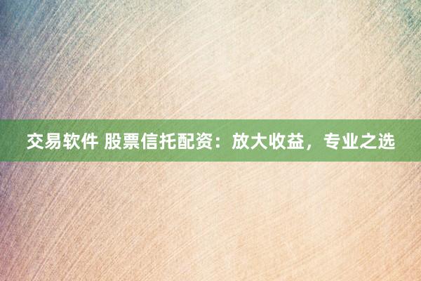 交易软件 股票信托配资：放大收益，专业之选