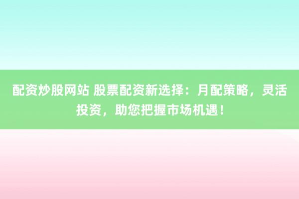 配资炒股网站 股票配资新选择:月配策略,灵活投资,助您把握市场机遇!