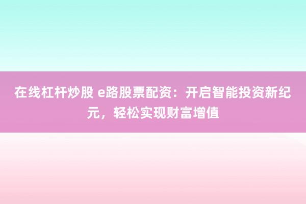 在线杠杆炒股 e路股票配资:开启智能投资新纪元,轻松实现财富增值