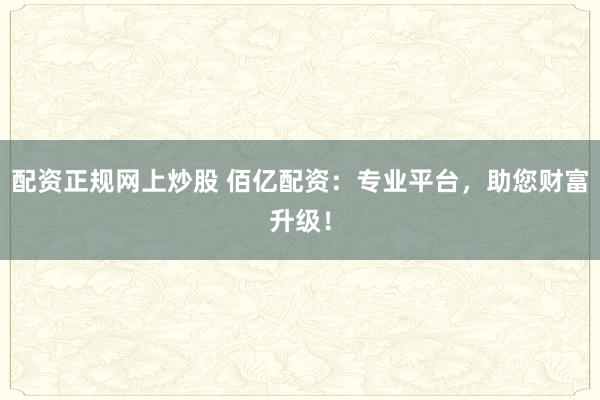 配资正规网上炒股 佰亿配资：专业平台，助您财富升级！