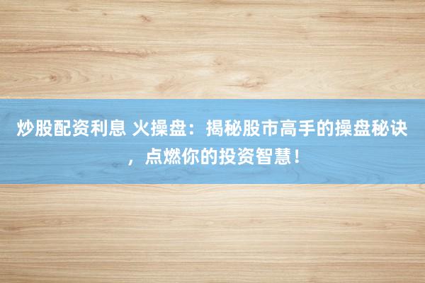 炒股配资利息 火操盘：揭秘股市高手的操盘秘诀，点燃你的投资智慧！