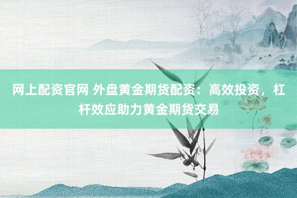 网上配资官网 外盘黄金期货配资：高效投资，杠杆效应助力黄金期货交易