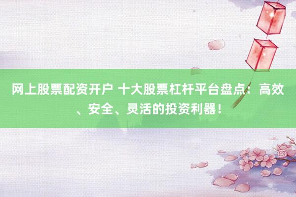网上股票配资开户 十大股票杠杆平台盘点：高效、安全、灵活的投资利器！