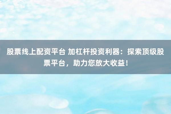 股票线上配资平台 加杠杆投资利器：探索顶级股票平台，助力您放大收益！