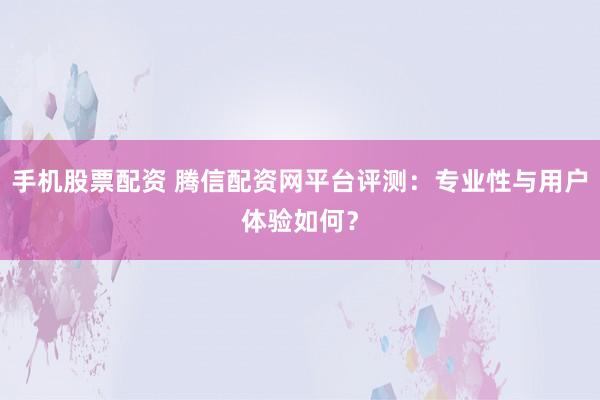 手机股票配资 腾信配资网平台评测:专业性与用户体验如何?