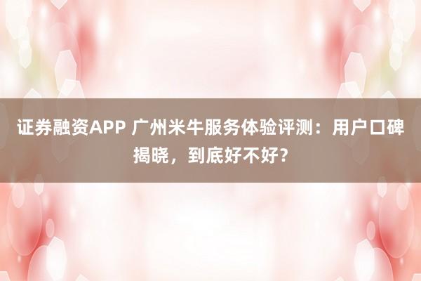 证券融资APP 广州米牛服务体验评测：用户口碑揭晓，到底好不好？
