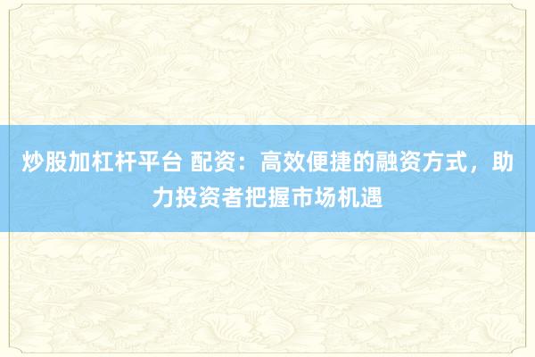 炒股加杠杆平台 配资:高效便捷的融资方式,助力投资者把握市场机遇
