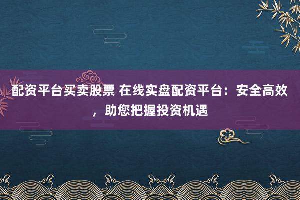 配资平台买卖股票 在线实盘配资平台:安全高效,助您把握投资机遇