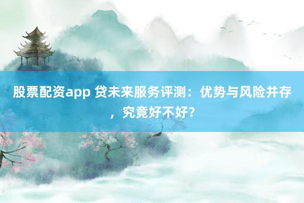 股票配资app 贷未来服务评测：优势与风险并存，究竟好不好？
