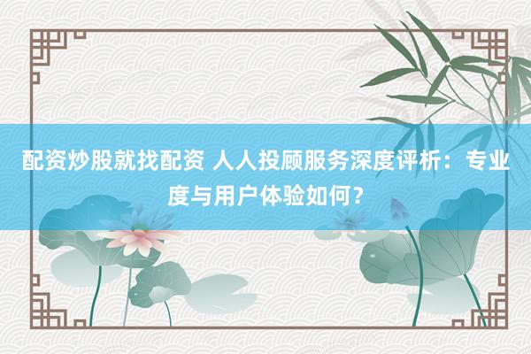 配资炒股就找配资 人人投顾服务深度评析:专业度与用户体验如何?