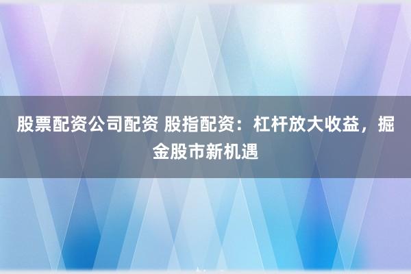 股票配资公司配资 股指配资：杠杆放大收益，掘金股市新机遇