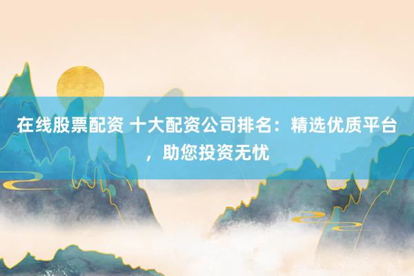 在线股票配资 十大配资公司排名:精选优质平台,助您投资无忧
