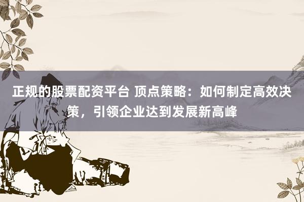 正规的股票配资平台 顶点策略:如何制定高效决策,引领企业达到发展新高峰
