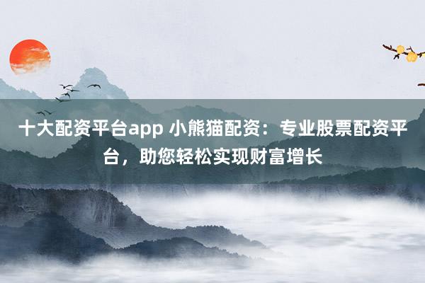 十大配资平台app 小熊猫配资：专业股票配资平台，助您轻松实现财富增长