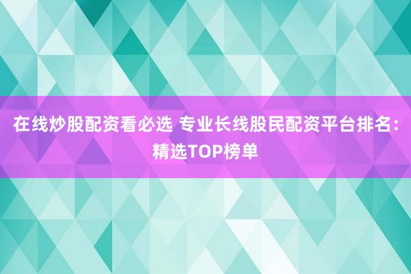 在线炒股配资看必选 专业长线股民配资平台排名:精选TOP榜单