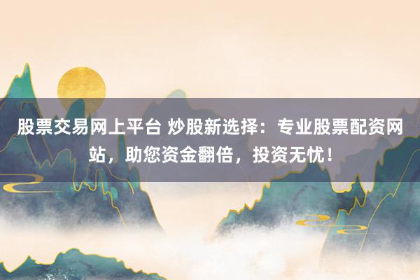 股票交易网上平台 炒股新选择:专业股票配资网站,助您资金翻倍,投资无忧!
