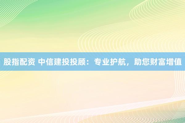股指配资 中信建投投顾：专业护航，助您财富增值