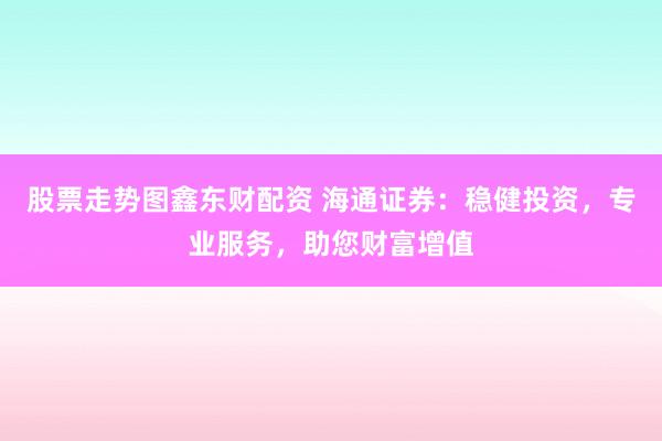 股票走势图鑫东财配资 海通证券:稳健投资,专业服务,助您财富增值