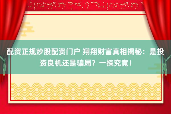 配资正规炒股配资门户 翔翔财富真相揭秘:是投资良机还是骗局?一探究竟!