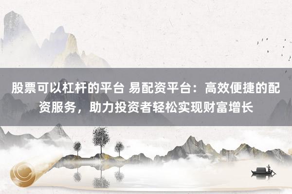 股票可以杠杆的平台 易配资平台：高效便捷的配资服务，助力投资者轻松实现财富增长