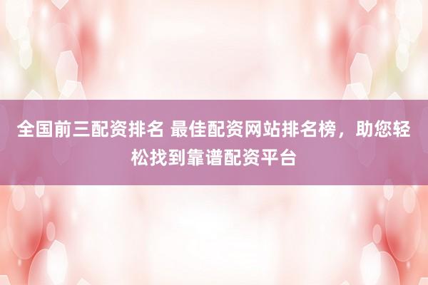 全国前三配资排名 最佳配资网站排名榜,助您轻松找到靠谱配资平台