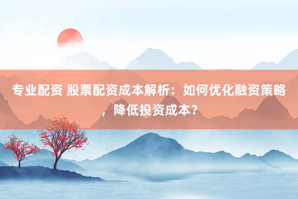 专业配资 股票配资成本解析:如何优化融资策略,降低投资成本?