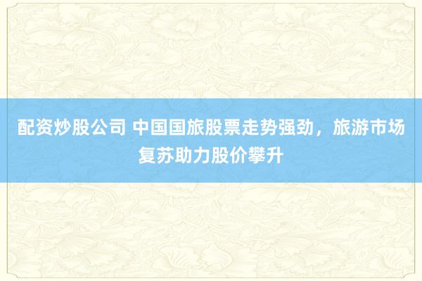 配资炒股公司 中国国旅股票走势强劲，旅游市场复苏助力股价攀升