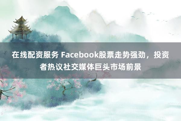 在线配资服务 Facebook股票走势强劲，投资者热议社交媒体巨头市场前景